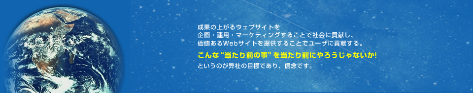 成果の上がるウェブサイトを企画・運用・マーケティングすることでクライアントに貢献し、価値あるウェブサイトを提供することでユーザに貢献する。こんな“当たり前の事”を当たり前にやろうじゃないか!というのが弊社の目標であり、信念です。